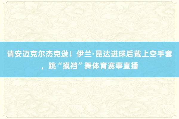 请安迈克尔杰克逊！伊兰·昆达进球后戴上空手套，跳“摸裆”舞体育赛事直播
