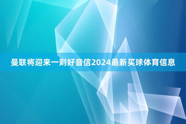 曼联将迎来一则好音信2024最新买球体育信息