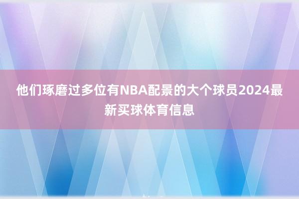 他们琢磨过多位有NBA配景的大个球员2024最新买球体育信息