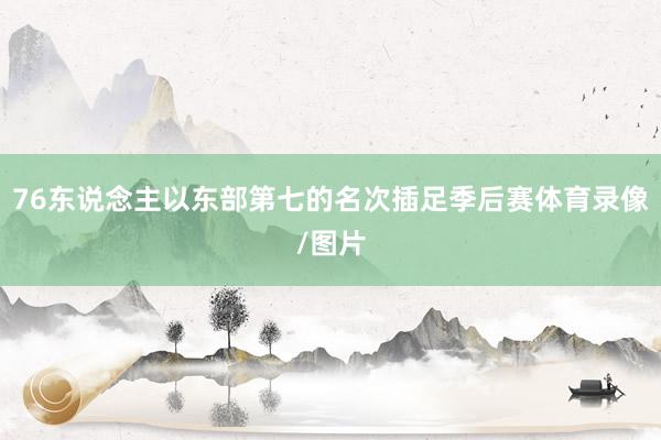 76东说念主以东部第七的名次插足季后赛体育录像/图片