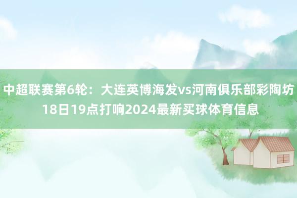 中超联赛第6轮：大连英博海发vs河南俱乐部彩陶坊 18日19点打响2024最新买球体育信息