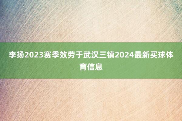 李扬2023赛季效劳于武汉三镇2024最新买球体育信息