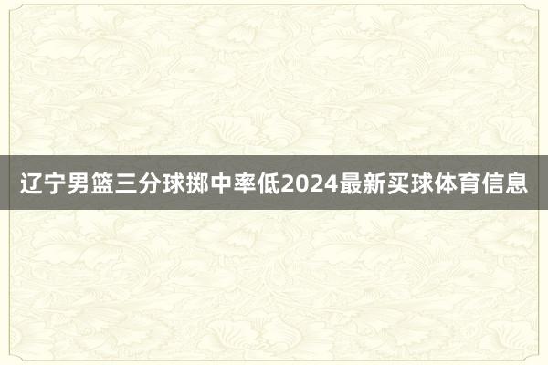 辽宁男篮三分球掷中率低2024最新买球体育信息