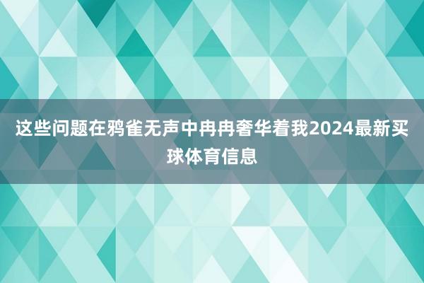 这些问题在鸦雀无声中冉冉奢华着我2024最新买球体育信息