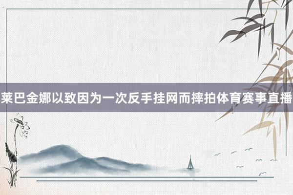莱巴金娜以致因为一次反手挂网而摔拍体育赛事直播