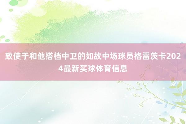致使于和他搭档中卫的如故中场球员格雷茨卡2024最新买球体育信息