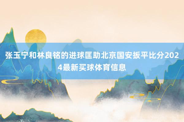 张玉宁和林良铭的进球匡助北京国安扳平比分2024最新买球体育信息