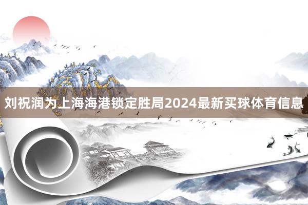 刘祝润为上海海港锁定胜局2024最新买球体育信息