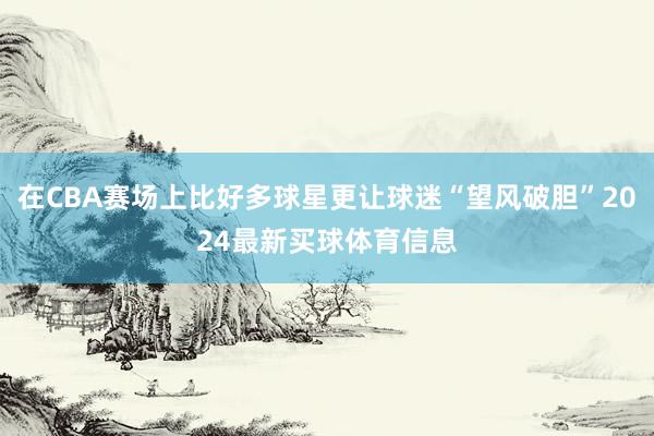 在CBA赛场上比好多球星更让球迷“望风破胆”2024最新买球体育信息