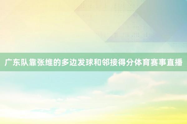 广东队靠张维的多边发球和邻接得分体育赛事直播