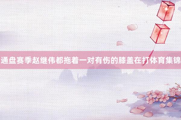 通盘赛季赵继伟都拖着一对有伤的膝盖在打体育集锦