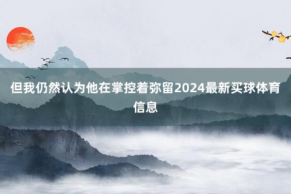 但我仍然认为他在掌控着弥留2024最新买球体育信息