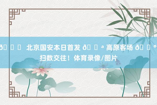 💚 北京国安本日首发 💪 高原客场 🔰 扫数交往！体育录像/图片