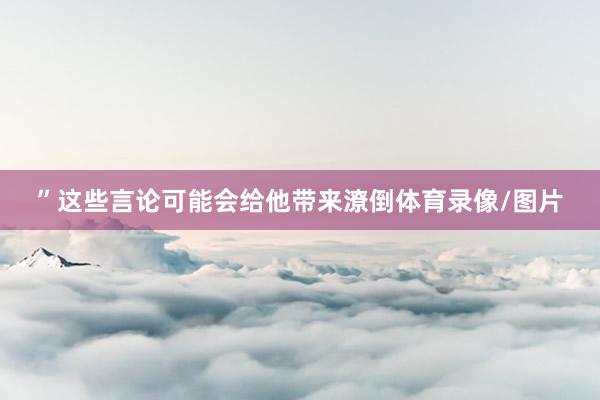 ”这些言论可能会给他带来潦倒体育录像/图片