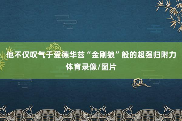 他不仅叹气于爱德华兹“金刚狼”般的超强归附力体育录像/图片