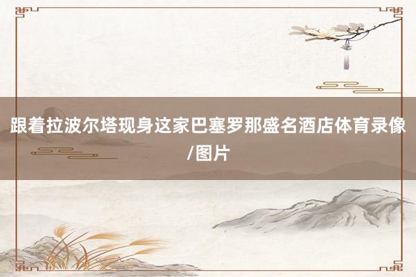 跟着拉波尔塔现身这家巴塞罗那盛名酒店体育录像/图片