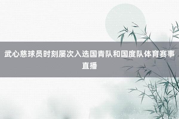 武心慈球员时刻屡次入选国青队和国度队体育赛事直播