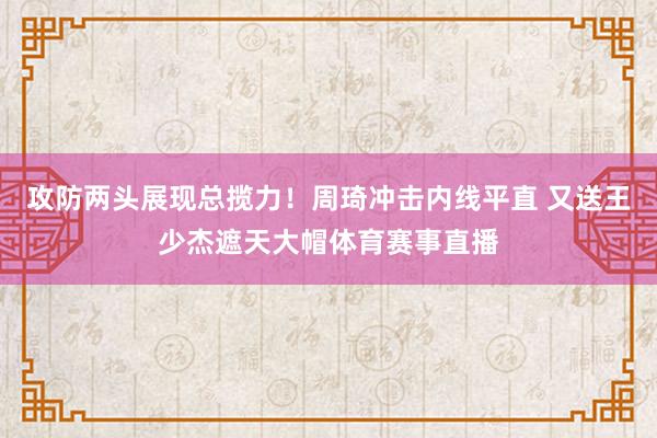 攻防两头展现总揽力！周琦冲击内线平直 又送王少杰遮天大帽体育赛事直播