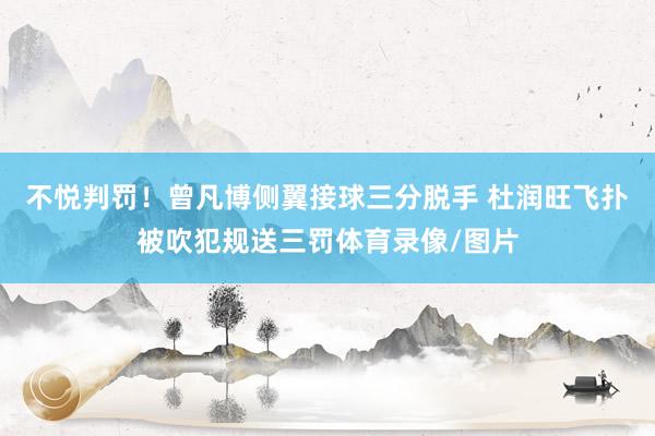 不悦判罚！曾凡博侧翼接球三分脱手 杜润旺飞扑被吹犯规送三罚体育录像/图片