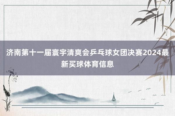 济南第十一届寰宇清爽会乒乓球女团决赛2024最新买球体育信息
