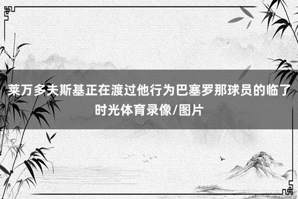 莱万多夫斯基正在渡过他行为巴塞罗那球员的临了时光体育录像/图片