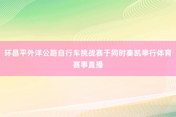 环昌平外洋公路自行车挑战赛于同时奏凯举行体育赛事直播