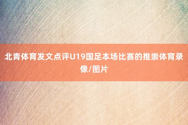 北青体育发文点评U19国足本场比赛的推崇体育录像/图片