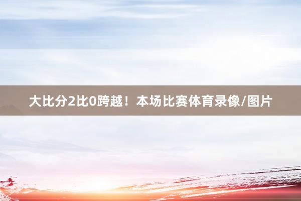 大比分2比0跨越!本场比赛体育录像/图片