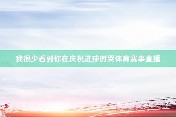我很少看到你在庆祝进球时哭体育赛事直播