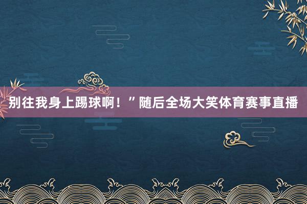 别往我身上踢球啊！”随后全场大笑体育赛事直播