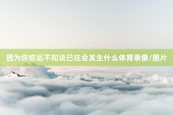 因为你弥远不知谈已往会发生什么体育录像/图片