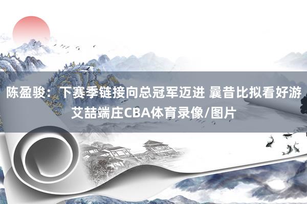 陈盈骏：下赛季链接向总冠军迈进 曩昔比拟看好游艾喆端庄CBA体育录像/图片