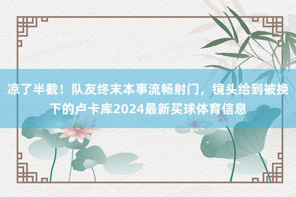 凉了半截！队友终末本事流畅射门，镜头给到被换下的卢卡库2024最新买球体育信息