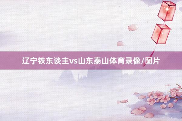 辽宁铁东谈主vs山东泰山体育录像/图片